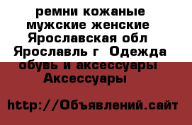 ремни кожаные  мужские женские - Ярославская обл., Ярославль г. Одежда, обувь и аксессуары » Аксессуары   